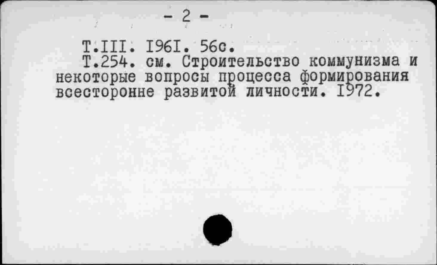 ﻿- 2 -
Т.111. 1961. 56с.
Т.254, см. Строительство коммунизма и некоторые вопросы процесса формирования всесторонне развитой личности. 1972.